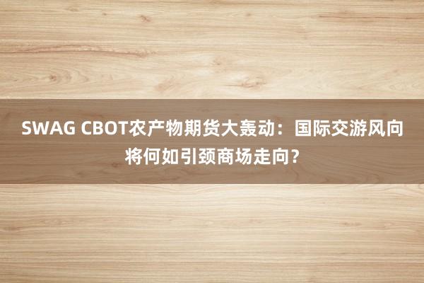 SWAG CBOT农产物期货大轰动：国际交游风向将何如引颈商场走向？