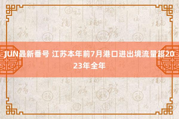 JUN最新番号 江苏本年前7月港口进出境流量超2023年全年