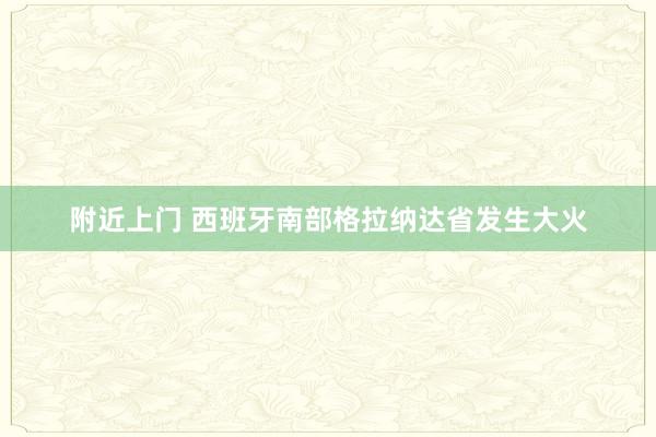 附近上门 西班牙南部格拉纳达省发生大火
