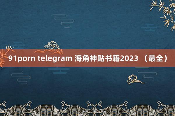 91porn telegram 海角神贴书籍2023 （最全）