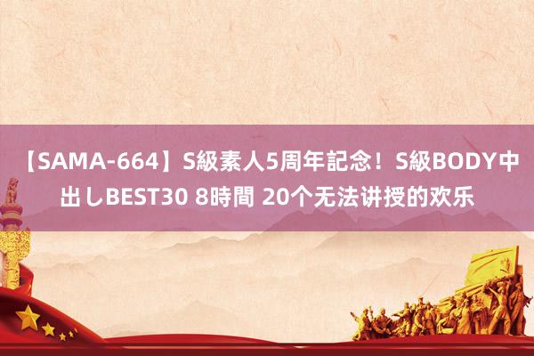 【SAMA-664】S級素人5周年記念!S級BODY中出しBEST30 8時間 20个无法讲授的欢乐