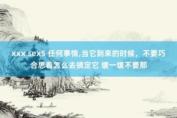 xxx sex5 任何事情,当它到来的时候,不要巧合思着怎么去搞定它 缓一缓不要那