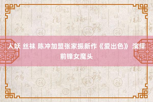 人妖 丝袜 陈冲加盟张家振新作《爱出色》 演绎前锋女魔头