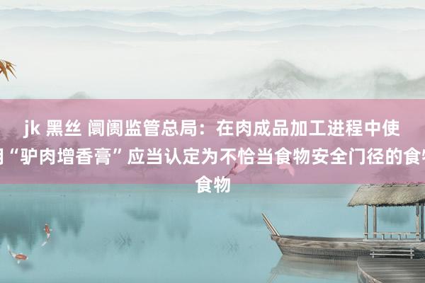 jk 黑丝 阛阓监管总局：在肉成品加工进程中使用“驴肉增香膏”应当认定为不恰当食物安全门径的食物