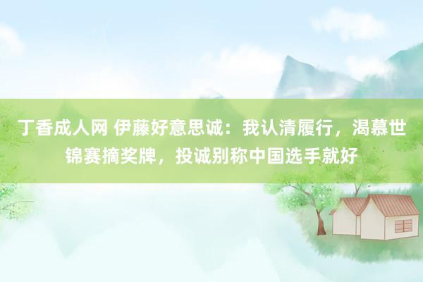 丁香成人网 伊藤好意思诚：我认清履行，渴慕世锦赛摘奖牌，投诚别称中国选手就好