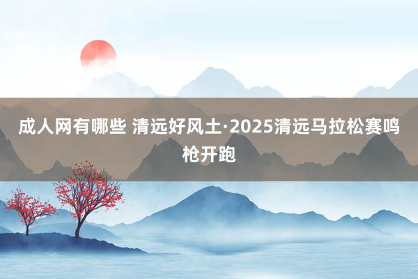 成人网有哪些 清远好风土·2025清远马拉松赛鸣枪开跑