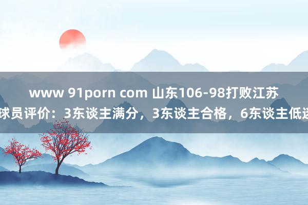 www 91porn com 山东106-98打败江苏 球员评价：3东谈主满分，3东谈主合格，6东谈主低迷