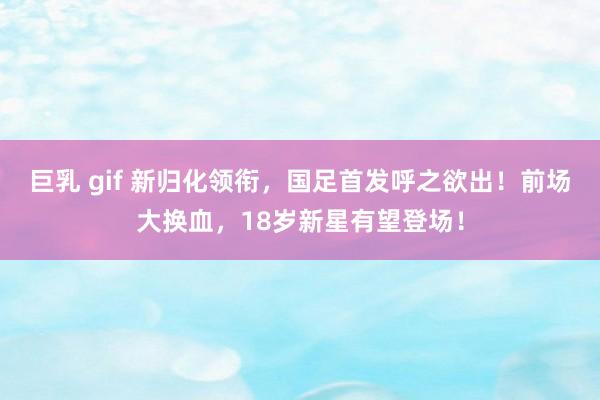 巨乳 gif 新归化领衔，国足首发呼之欲出！前场大换血，18岁新星有望登场！