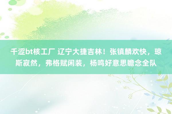 千涩bt核工厂 辽宁大捷吉林！张镇麟欢快，琼斯寂然，弗格赋闲装，杨鸣好意思瞻念全队