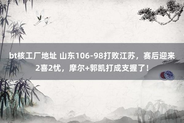 bt核工厂地址 山东106-98打败江苏，赛后迎来2喜2忧，摩尔+郭凯打成支握了！