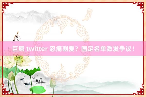 巨屌 twitter 忍痛割爱？国足名单激发争议！