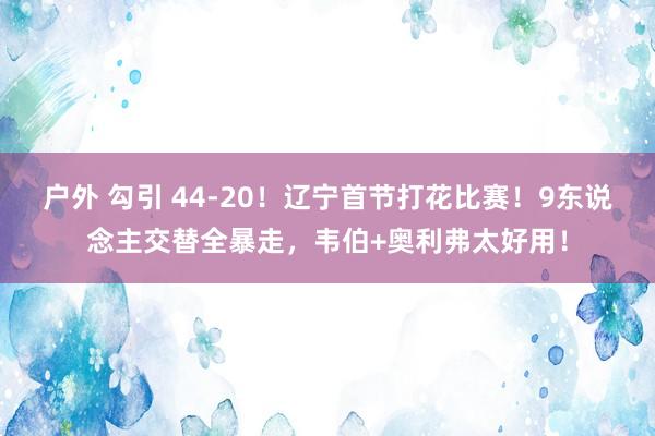 户外 勾引 44-20！辽宁首节打花比赛！9东说念主交替全暴走，韦伯+奥利弗太好用！