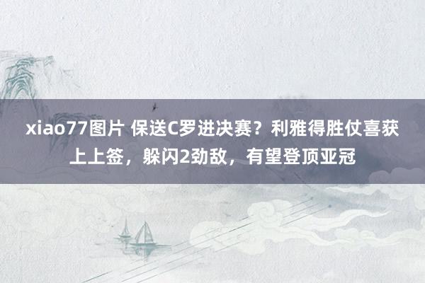xiao77图片 保送C罗进决赛？利雅得胜仗喜获上上签，躲闪2劲敌，有望登顶亚冠