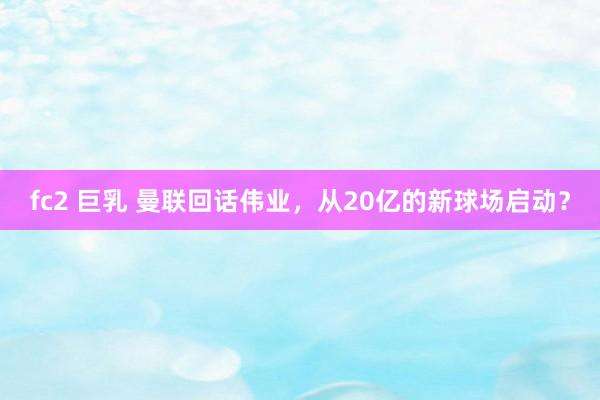 fc2 巨乳 曼联回话伟业，从20亿的新球场启动？