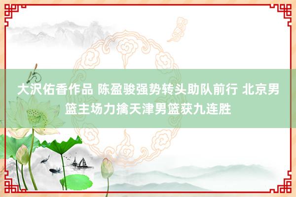大沢佑香作品 陈盈骏强势转头助队前行 北京男篮主场力擒天津男篮获九连胜