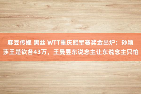 麻豆传媒 黑丝 WTT重庆冠军赛奖金出炉：孙颖莎王楚钦各43万，王曼昱东说念主让东说念主只怕