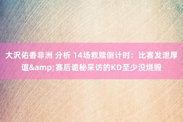 大沢佑香非洲 分析 14场救赎倒计时：比赛发泄厚谊&赛后诡秘采访的KD至少没烧毁