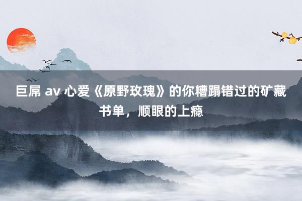 巨屌 av 心爱《原野玫瑰》的你糟蹋错过的矿藏书单，顺眼的上瘾