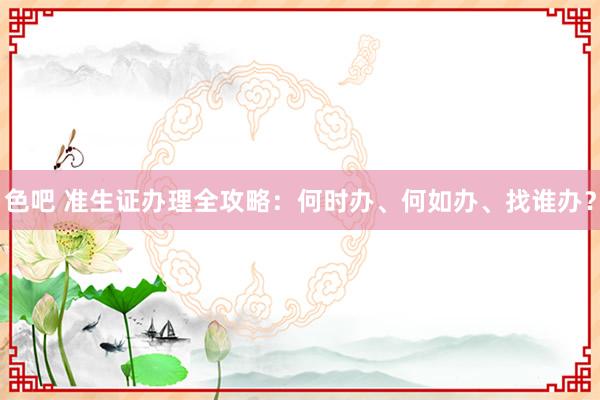 色吧 准生证办理全攻略：何时办、何如办、找谁办？