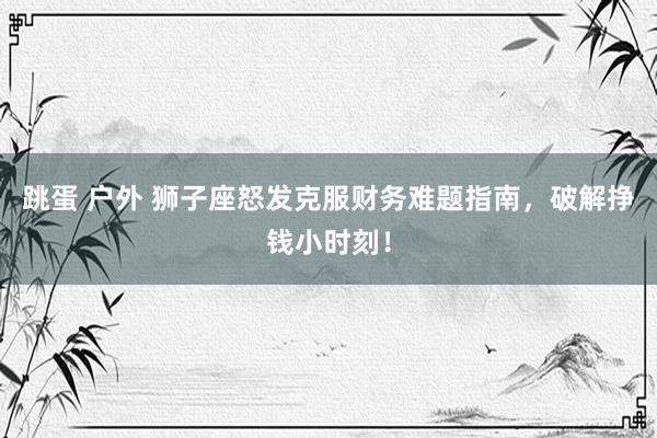 跳蛋 户外 狮子座怒发克服财务难题指南，破解挣钱小时刻！
