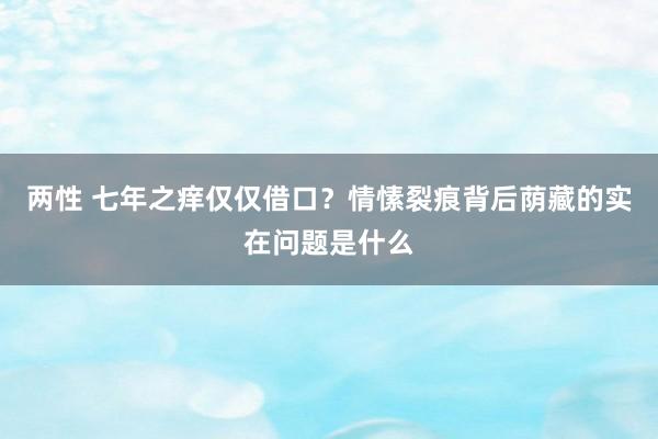 两性 七年之痒仅仅借口？情愫裂痕背后荫藏的实在问题是什么