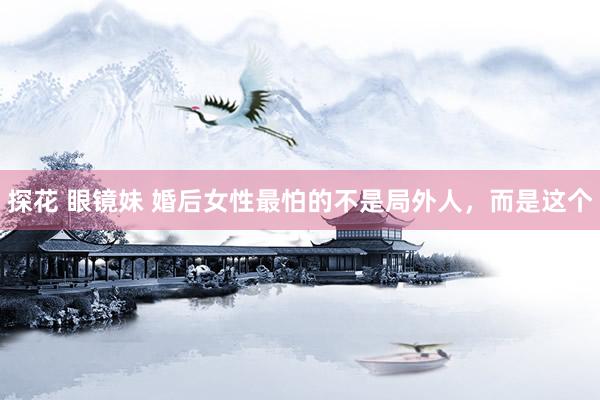 探花 眼镜妹 婚后女性最怕的不是局外人，而是这个