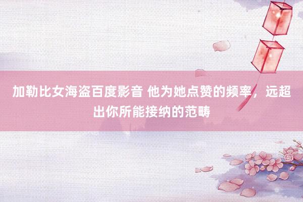 加勒比女海盗百度影音 他为她点赞的频率，远超出你所能接纳的范畴