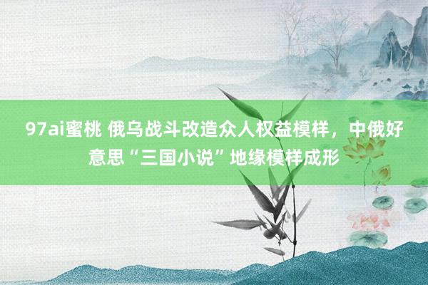97ai蜜桃 俄乌战斗改造众人权益模样，中俄好意思“三国小说”地缘模样成形