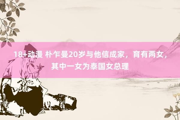18+动漫 朴乍曼20岁与他信成家，育有两女，其中一女为泰国女总理