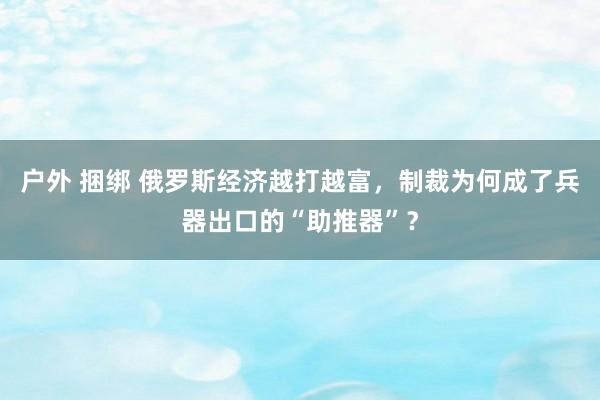 户外 捆绑 俄罗斯经济越打越富，制裁为何成了兵器出口的“助推器”？