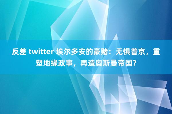 反差 twitter 埃尔多安的豪赌：无惧普京，重塑地缘政事，再造奥斯曼帝国？