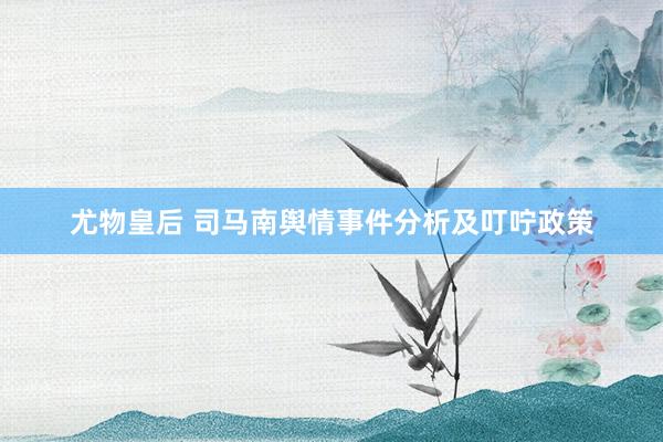 尤物皇后 司马南舆情事件分析及叮咛政策