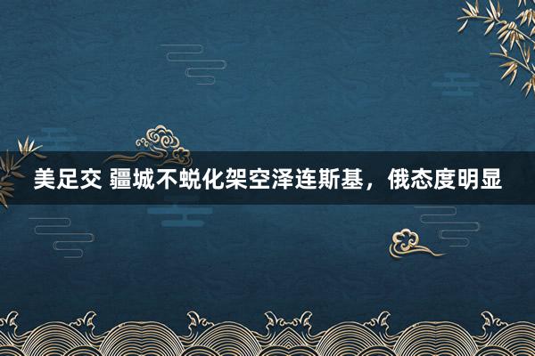 美足交 疆城不蜕化架空泽连斯基，俄态度明显