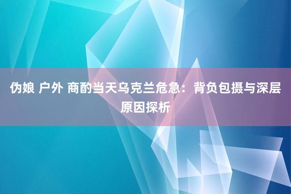 伪娘 户外 商酌当天乌克兰危急：背负包摄与深层原因探析