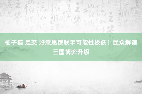 柚子猫 足交 好意思俄联手可能性极低！民众解读三国博弈升级