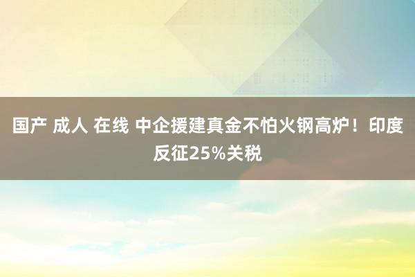 国产 成人 在线 中企援建真金不怕火钢高炉！印度反征25%关税