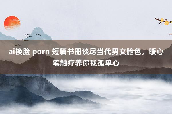 ai换脸 porn 短篇书册谈尽当代男女脸色，暖心笔触疗养你我孤单心