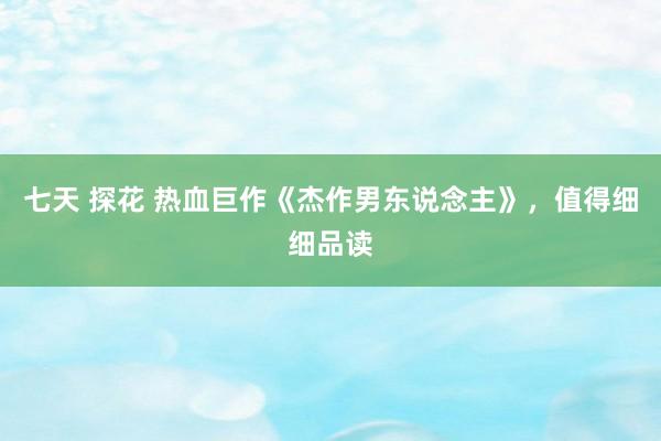 七天 探花 热血巨作《杰作男东说念主》，值得细细品读