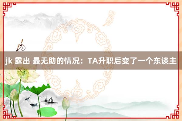 jk 露出 最无助的情况：TA升职后变了一个东谈主