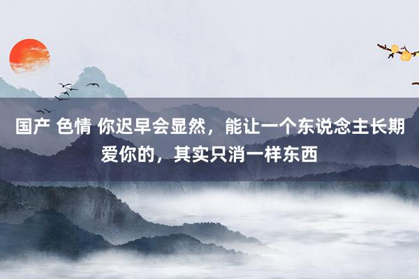 国产 色情 你迟早会显然，能让一个东说念主长期爱你的，其实只消一样东西