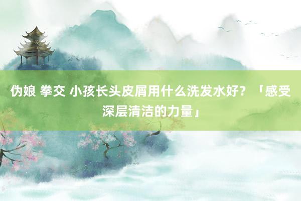 伪娘 拳交 小孩长头皮屑用什么洗发水好？「感受深层清洁的力量」