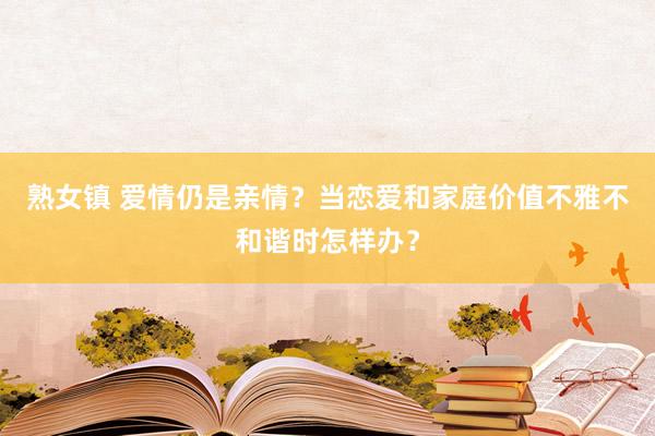 熟女镇 爱情仍是亲情？当恋爱和家庭价值不雅不和谐时怎样办？