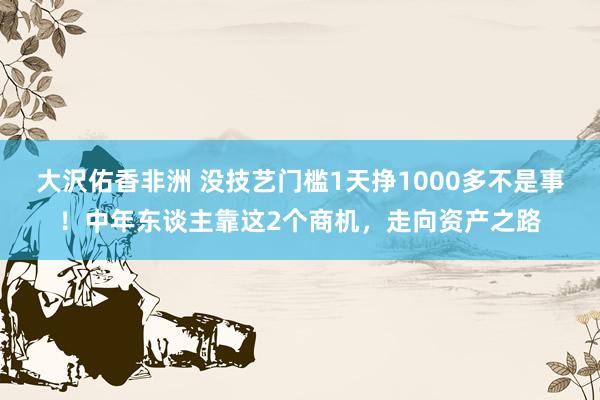 大沢佑香非洲 没技艺门槛1天挣1000多不是事！中年东谈主靠这2个商机，走向资产之路