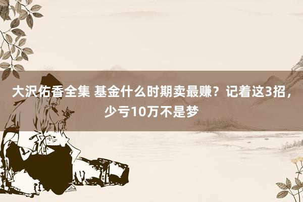 大沢佑香全集 基金什么时期卖最赚？记着这3招，少亏10万不是梦