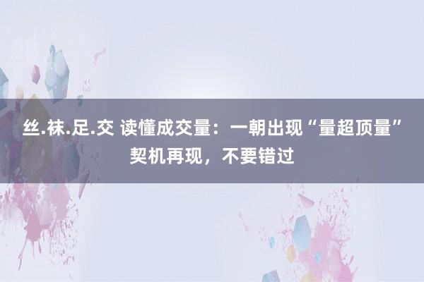 丝.袜.足.交 读懂成交量：一朝出现“量超顶量”契机再现，不要错过