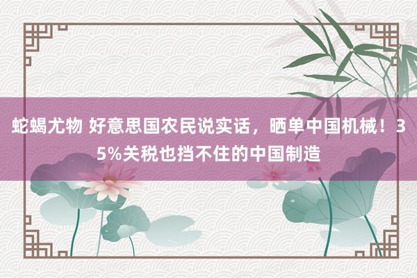 蛇蝎尤物 好意思国农民说实话，晒单中国机械！35%关税也挡不住的中国制造
