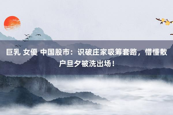 巨乳 女優 中国股市：识破庄家吸筹套路，懵懂散户旦夕被洗出场！