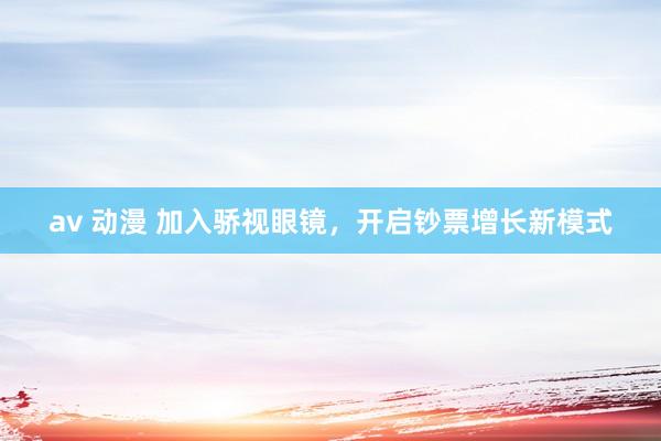 av 动漫 加入骄视眼镜，开启钞票增长新模式