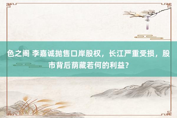 色之阁 李嘉诚抛售口岸股权，长江严重受损，股市背后荫藏若何的利益？