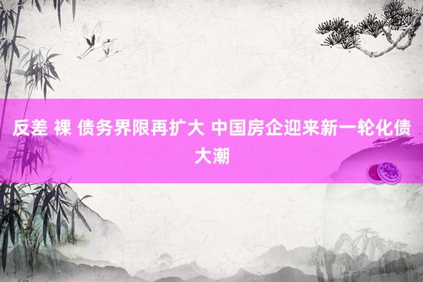 反差 裸 债务界限再扩大 中国房企迎来新一轮化债大潮